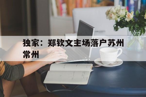 独家：郑钦文主场落户苏州常州的简单介绍|赛事数据